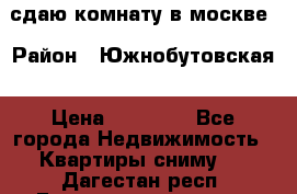 сдаю комнату в москве › Район ­ Южнобутовская › Цена ­ 14 500 - Все города Недвижимость » Квартиры сниму   . Дагестан респ.,Геологоразведка п.